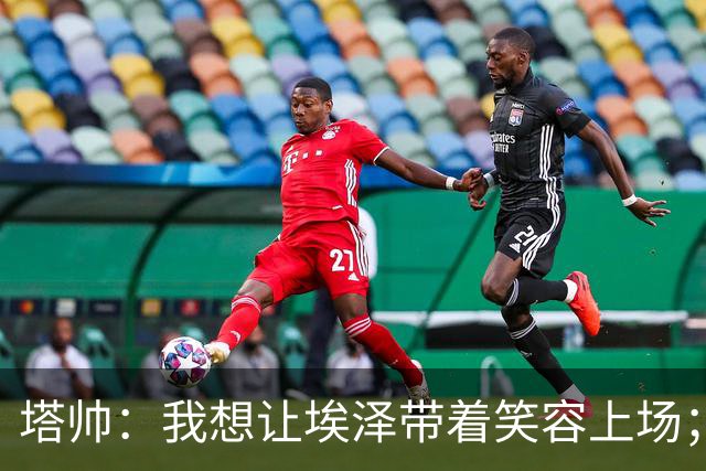 塔帅：我想让埃泽带着笑容上场；苏比门迪需凭表现去争取首发